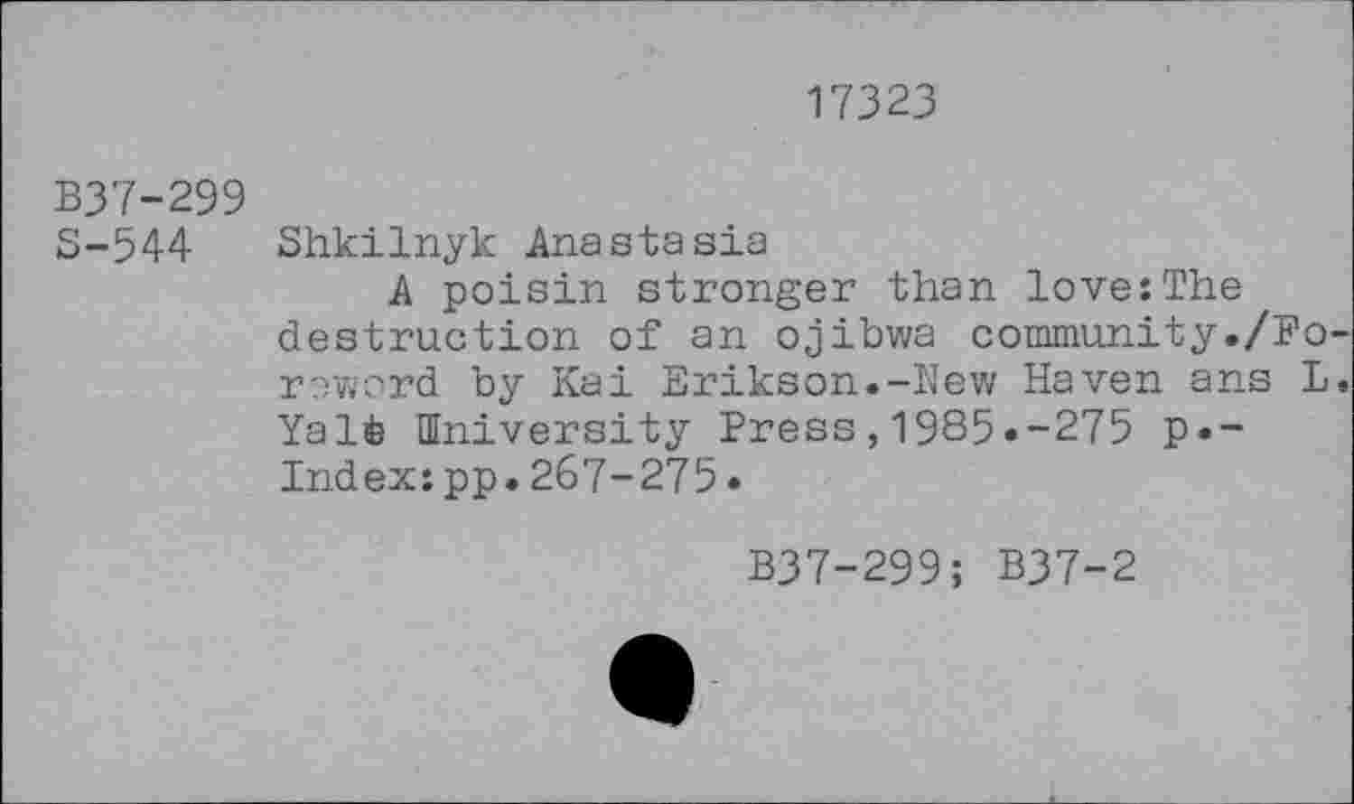 ﻿17323
B37-299
3-544 Shkilnyk Anastasia
A poisin stronger than love:The destruction of an ojibwa community./Foreword by Kai Erikson.-New Haven ans L. Yalt University Press,1985.-275 p«-Index:pp.267-275•
B37-299; B37-2